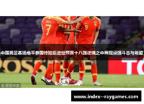 中国男足客场绝平泰国惊险挺进世预赛十八强逆境之中展现顽强斗志与希望
