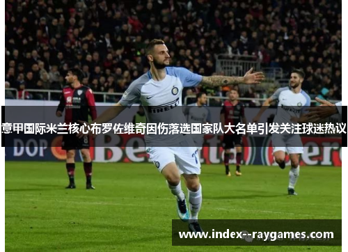 意甲国际米兰核心布罗佐维奇因伤落选国家队大名单引发关注球迷热议