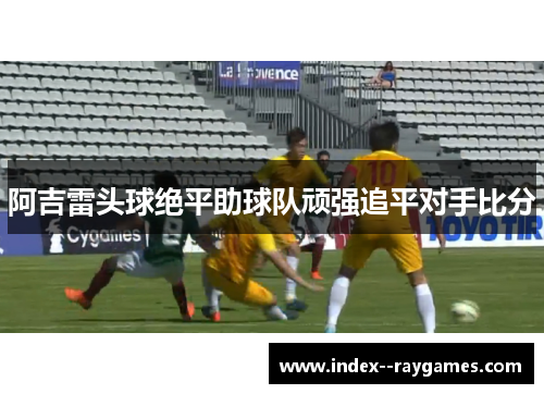 阿吉雷头球绝平助球队顽强追平对手比分 阿吉雷头球绝平助球队顽强追平对手比分