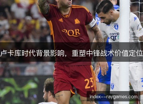 卢卡库时代背景影响,重塑中锋战术价值定位 卢卡库时代背景影响,重塑中锋战术价值定位